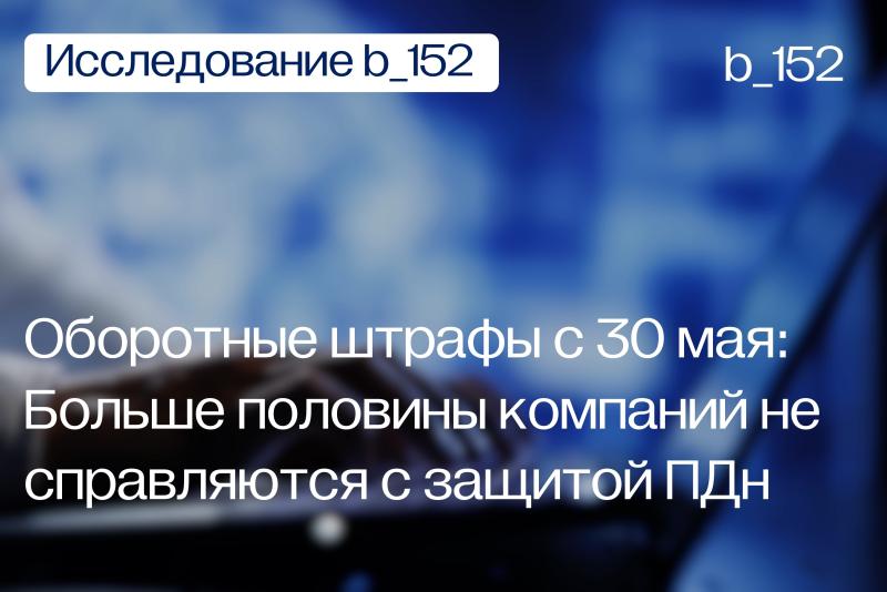 Оборотные штрафы с 30 мая: Больше половины компаний признают, что не справляются с защитой ПДн - Исследование Б-152 о прайваси в российских компаниях